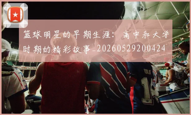 篮球明星的早期生涯：高中和大学时期的精彩故事_20260529200424