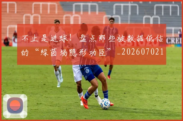 不止是进球！盘点那些被数据低估的“绿茵场隐形功臣”_20260702175159