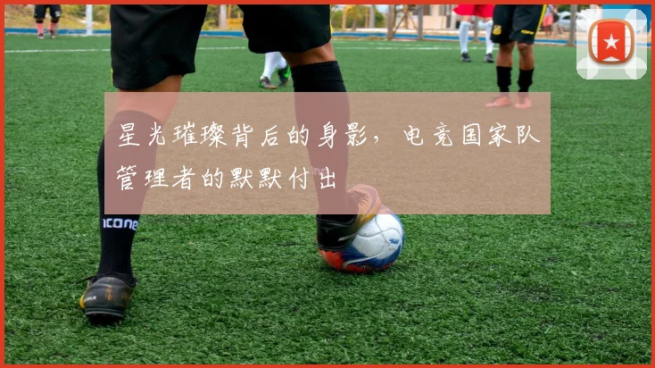 星光璀璨背后的身影，电竞国家队管理者的默默付出