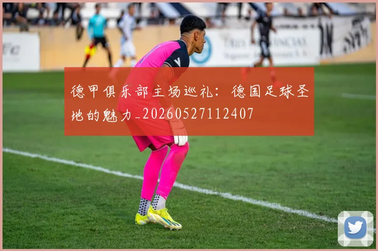 德甲俱乐部主场巡礼：德国足球圣地的魅力_20260527112407