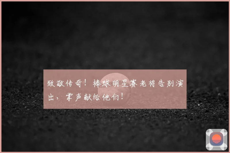 致敬传奇！棒球明星赛老将告别演出，掌声献给他们！