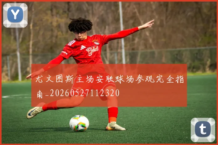 尤文图斯主场安联球场参观完全指南_20260527112320
